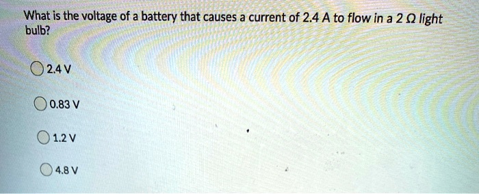 What is the voltage of a battery that causes a current of 2.4 A to flow in a 2 ? light bulb?

2.4 V
0.83 V
1.2 V
4.8 V