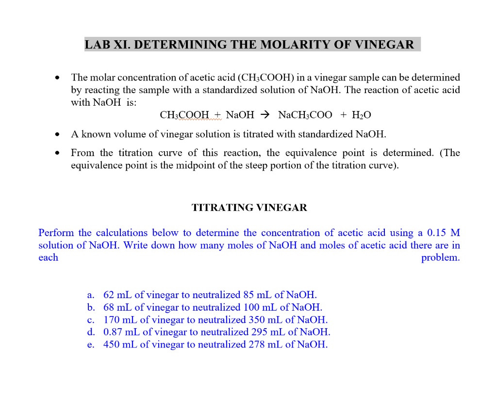 LAB XI. DETERMINING THE MOLARITY OF VINEGAR

- The molar concentration of acetic acid (CH3COOH) in a vinegar sample can be determined by reacting the sample with a standardized solution of NaOH. The reaction of acetic acid with NaOH is:
CH3COOH + NaOH -> NaCH3COO + H2O
- A known volume of vinegar solution is titrated with standardized NaOH.
- From the titration curve of this reaction, the equivalence point is determined. (The equivalence point is the midpoint of the steep portion of the titration curve).

TITRATING VINEGAR

Perform the calculations below to determine the concentration of acetic acid using a 0.15 M solution of NaOH. Write down how many moles of NaOH and moles of acetic acid there are in each problem.

a. 62 mL of vinegar to neutralized 85 mL of NaOH.
b. 68 mL of vinegar to neutralized 100 mL of NaOH.
c. 170 mL of vinegar to neutralized 350 mL of NaOH.
d. 0.87 mL of vinegar to neutralized 295 mL of NaOH.
e. 450 mL of vinegar to neutralized 278 mL of NaOH.