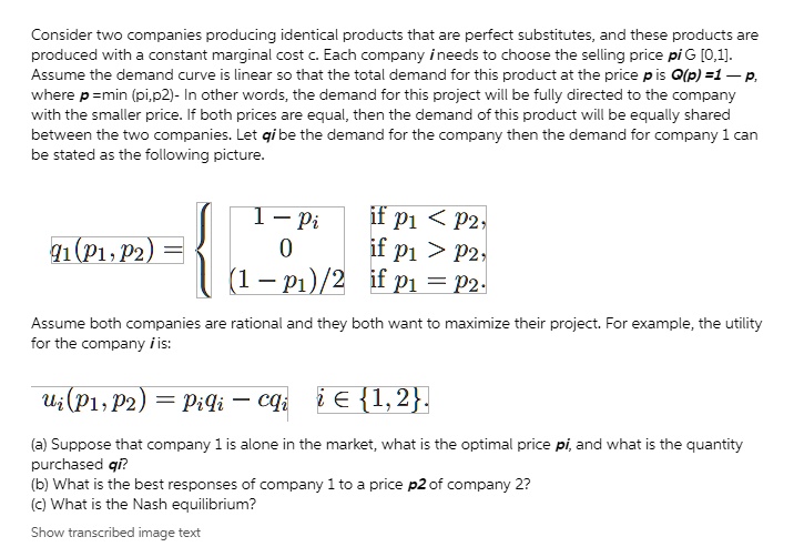 Consider two companies producing identical products that are perfect substitutes, and these products are produced with a constant marginal cost c. Each company i needs to choose the selling price pi ? [0,1]. Assume the demand curve is linear so that the total demand for this product at the price p is Q(p) = 1 - p, where p = min (pi,p2)- In other words, the demand for this project will be fully directed to the company with the smaller price. If both prices are equal, then the demand of this product will be equally shared between the two companies. Let qi be the demand for the company then the demand for company 1 can be stated as the following picture. q1(p1, p2) =  1 - pi if p1 < p2, 0 if p1 > p2, (1 - p1)/2 if p1 = p2. Assume both companies are rational and they both want to maximize their project. For example, the utility for the company i is: ui(p1, p2) = piqi - cqi i ? 1, 2. (a) Suppose that company 1 is alone in the market, what is the optimal price pi, and what is the quantity purchased qi? (b) What is the best responses of company 1 to a price p2 of company 2? (c) What is the Nash equilibrium?