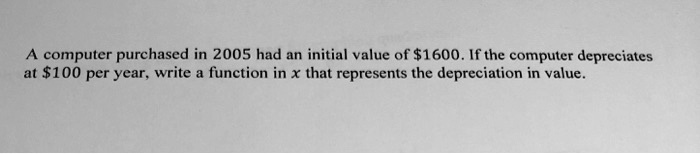 A computer purchased in 2005 had an initial value of 1600. If the computer depreciates at100 per year, write a function in x that represents the depreciation in value.