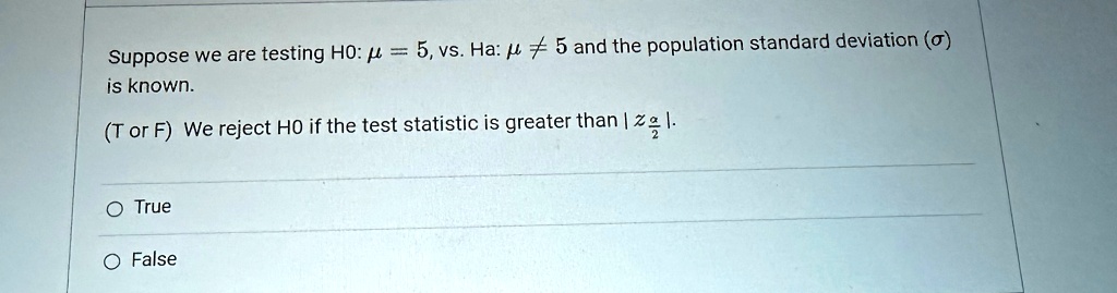 Suppose we are testing H0: μ = 5, vs. Ha: μ≠ 5 and the population standard deviation (σ) is known.
(T or F) We reject H0 if the test statistic is greater than |z(α)/(2)|.