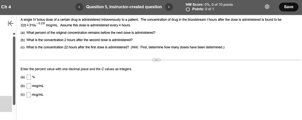 Ch 4
Question 5, Instructor-created question
HW Score: 0%, 0 of 10 points
Points: 0 of 1
A single IV bolus dose of a certain drug is administered intravenously to a patient. The concentration of drug in the bloodstream t hours after the dose is administered is found to be
C(t) = 310e^-0.23t mcg/mL. Assume this dose is administered every 4 hours.
(a) What percent of the original concentration remains before the next dose is administered?
(b) What is the concentration 2 hours after the second dose is administered?
(c) What is the concentration 22 hours after the first dose is administered? (Hint: First, determine how many doses have been determined.)
Enter the percent value with one decimal place and the C values as integers.
(a) % 
(b) mcg/mL
(c) mcg/mL
Save