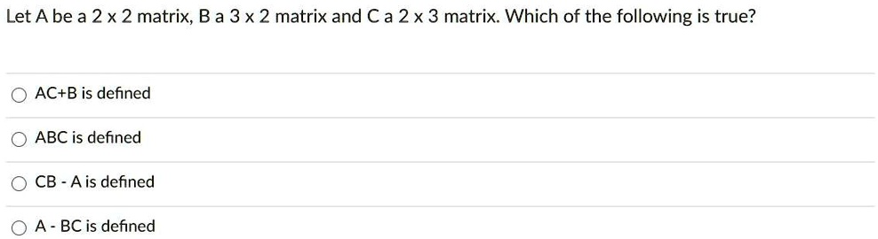 Let A be a 2 x 2 matrix, B a 3 x 2 matrix and C a 2 x 3 matrix. Which of the following is true?
AC+B is defined
ABC is defined
CB - A is defined
A - BC is defined