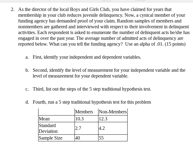 2. As the director of the local Boys and Girls Club, you have claimed for years that membership in your club reduces juvenile delinquency. Now, a cynical member of your funding agency has demanded proof of your claim. Random samples of members and nonmembers are gathered and interviewed with respect to their involvement in delinquent activities. Each respondent is asked to enumerate the number of delinquent acts he/she has engaged in over the past year. The average number of admitted acts of delinquency are reported below. What can you tell the funding agency? Use an alpha of .01. (15 points)

a. First, identify your independent and dependent variables.

b. Second, identify the level of measurement for your independent variable and the level of measurement for your dependent variable.

c. Third, list out the steps of the 5 step traditional hypothesis test.

d. Fourth, run a 5 step traditional hypothesis test for this problem

| | Members | Non-Members |
| :— | :— | :— |
| Mean | 10.3 | 12.3 |
| Standard Deviation | 2.7 | 4.2 |
| Sample Size | 40 | 55 |