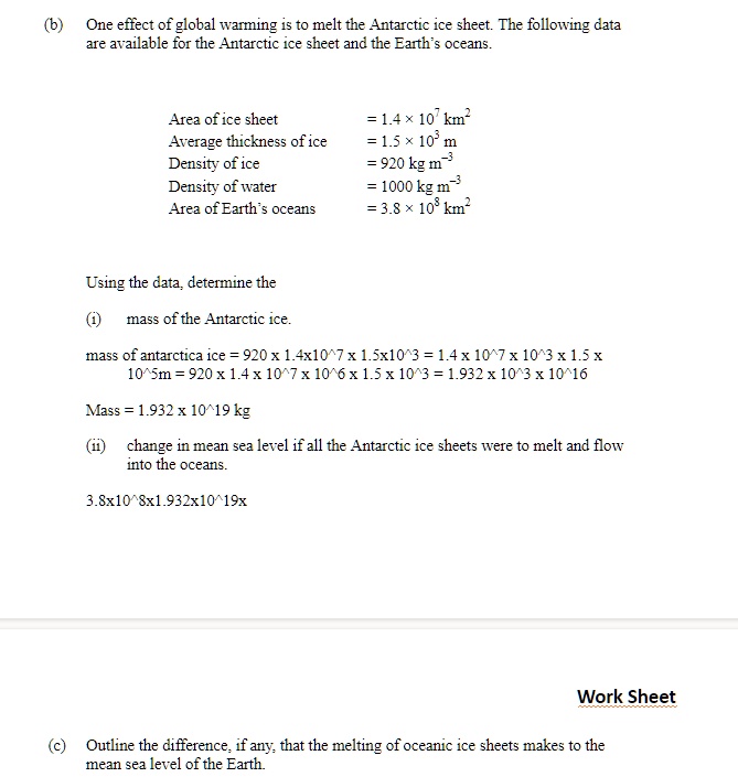 (b) One effect of global warming is to melt the Antarctic ice sheet. The following data are available for the Antarctic ice sheet and the Earth's oceans.

Area of ice sheet = 1.4 × 10^7 km^2
Average thickness of ice = 1.5 × 10^3 m
Density of ice = 920 kg m^-3
Density of water = 1000 kg m^-3
Area of Earth's oceans = 3.8 × 10^8 km^2

Using the data, determine the
(i) mass of the Antarctic ice.

(ii) change in mean sea level if all the Antarctic ice sheets were to melt and flow into the oceans.

(c) Outline the difference, if any, that the melting of oceanic ice sheets makes to the mean sea level of the Earth.