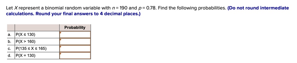 Let X represent a binomial random variable with n = 190 and p = 0.78. Find the following probabilities. (Do not round intermediate calculations. Round your final answers to 4 decimal places.)

Probability
a. P(X ? 130)
b. P(X > 160)
c. P(135 ? X ? 165)
d. P(X = 130)