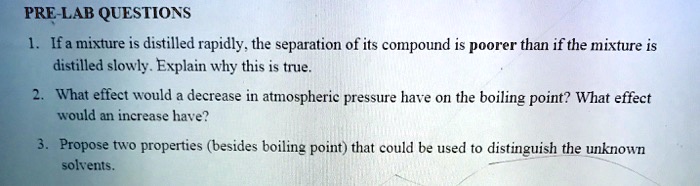 PRE-LAB QUESTIONS
1. If a mixture is distilled rapidly, the separation of its compound is poorer than if the mixture is
distilled slowly. Explain why this is true.
2. What effect would a decrease in atmospheric pressure have on the boiling point? What effect
would an increase have?
3. Propose two properties (besides boiling point) that could be used to distinguish the unknown
solvents.