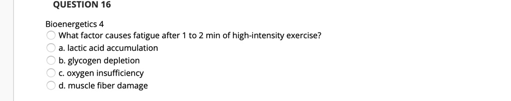 QUESTION 16
Bioenergetics 4
What factor causes fatigue after 1 to 2 min of high-intensity exercise?
a. lactic acid accumulation
b. glycogen depletion
c. oxygen insufficiency
d. muscle fiber damage