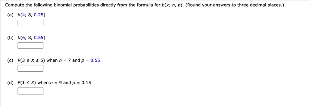 Compute the following binomial probabilities directly from the formula for b(x; n, p). (Round your answers to three decimal places.)
(a) b(4; 8, 0.25)
(b) b(6; 8, 0.55)
(c) P(3 ? X ? 5) when n = 7 and p = 0.55
(d) P(1 ? X) when n = 9 and p = 0.15