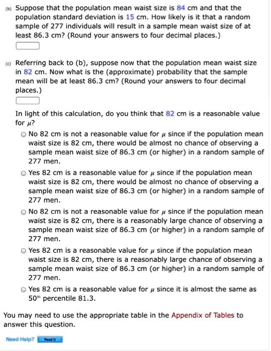 (b) Suppose that the population mean waist size is 84 cm and that the population standard deviation is 15 cm. How likely is it that a random sample of 277 individuals will result in a sample mean waist size of at least 86.3 cm? (Round your answers to four decimal places.)

(c) Referring back to (b), suppose now that the population mean waist size in 82 cm. Now what is the (approximate) probability that the sample mean will be at least 86.3 cm? (Round your answers to four decimal places.)

In light of this calculation, do you think that 82 cm is a reasonable value for ??

No 82 cm is not a reasonable value for ? since if the population mean waist size is 82 cm, there would be almost no chance of observing a sample mean waist size of 86.3 cm (or higher) in a random sample of 277 men.

Yes 82 cm is a reasonable value for ? since if the population mean waist size is 82 cm, there would be almost no chance of observing a sample mean waist size of 86.3 cm (or higher) in a random sample of 277 men.

No 82 cm is not a reasonable value for ? since if the population mean waist size is 82 cm, there is a reasonably large chance of observing a sample mean waist size of 86.3 cm (or higher) in a random sample of 277 men.

Yes 82 cm is a reasonable value for ? since if the population mean waist size is 82 cm, there is a reasonably large chance of observing a sample mean waist size of 86.3 cm (or higher) in a random sample of 277 men.

Yes 82 cm is a reasonable value for ? since it is almost the same as 50th percentile 81.3.

You may need to use the appropriate table in the Appendix of Tables to answer this question.