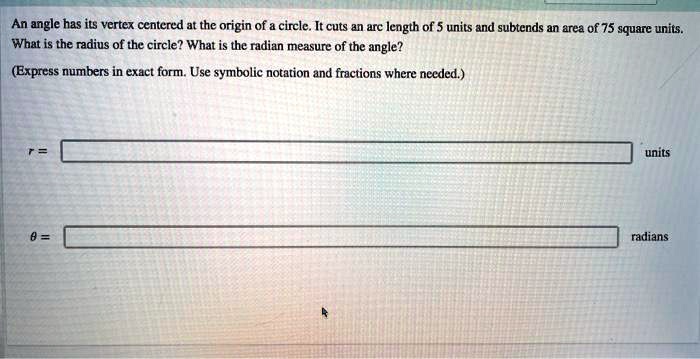 An angle has its vertex centered at the origin of a circle. It cuts an arc length of 5 units and subtends an area of 75 square units. What is the radius of the circle? What is the radian measure of the angle? (Express numbers in exact form. Use symbolic notation and fractions where needed.)
r =
units
? =
radians