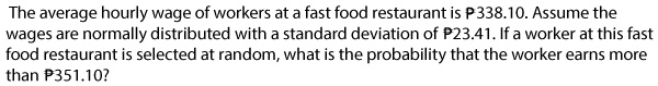 The average hourly wage of workers at a fast food restaurant is ?338.10. Assume the wages are normally distributed with a standard deviation of ?23.41. If a worker at this fast food restaurant is selected at random, what is the probability that the worker earns more than ?351.10?