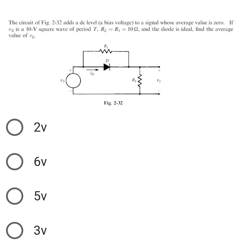 The circuit of Fig. 2-32 adds a dc level (a bias voltage) to a signal whose average value is zero. If vS is a 10-V square wave of period T, RL=R1=10 Ω, and the diode is ideal, find the average value of vL.
Fig. 2-32
2 v
6 v
5 v
3 v