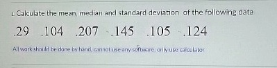 1. Calculate the mean, median and standard deviation of the following data
.29 .104 .207 .145 .105 .124
All work should be done by hand, cannot use any software, only use calculator