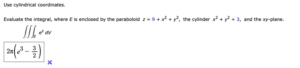 Use cylindrical coordinates.
Evaluate the integral, where E is enclosed by the paraboloid z = 9 + x^2 + y^2, the cylinder x^2 + y^2 = 3, and the xy-plane.
?E e^z dV
2?(e^3 - 3/2)