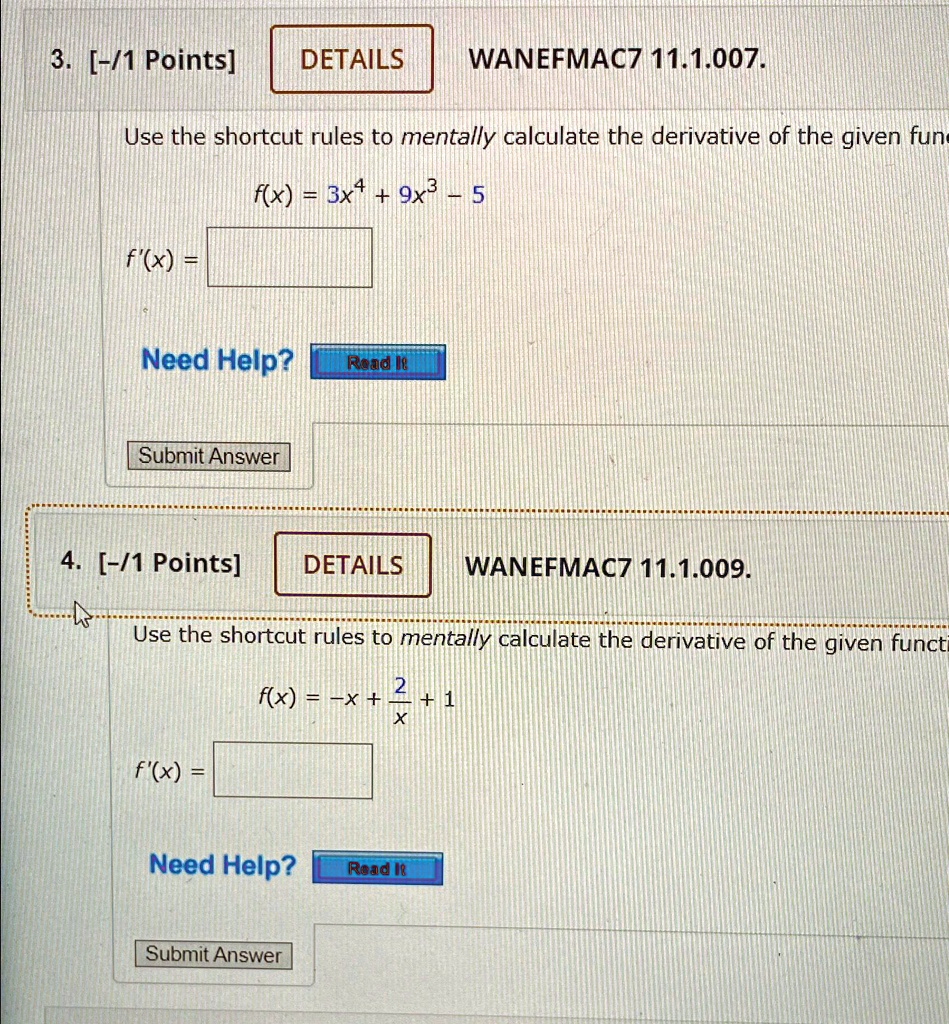 3. [-/1 Points]
DETAILS
WANEFMAC7 11.1.007.
Use the shortcut rules to mentally calculate the derivative of the given fun
f(x) = 3x^4 + 9x^3 - 5
f'(x) =
Need Help? Read It
Submit Answer
4. [-/1 Points]
DETAILS
WANEFMAC7 11.1.009.
Use the shortcut rules to mentally calculate the derivative of the given functi
f(x) = -x + (2)/(x) + 1
f'(x) =
Need Help?
Read It
Submit Answer