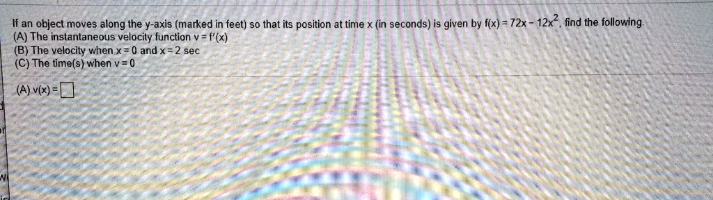 If an object moves along the y-axis (marked in feet) so that its position at time x (in seconds) is given by f(x) = 72x - 12x^2, find the following.
(A) The instantaneous velocity function v = f'(x)
(B) The velocity when x = 0 and x = 2 sec
(C) The time(s) when v = 0

(A) v(x) =