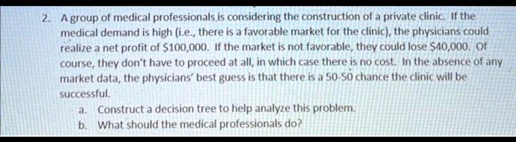2. A group of medical professionals, is considering the construction of a private clinic. If the
medical demand is high (i.e., there is a favorable market for the clinic), the physicians could
realize a net profit of 100,000. If the market is not favorable, they could lose40,000. Of
course, they don't have to proceed at all, in which case there is no cost. In the absence of any
market data, the physicians' best guess is that there is a 50-50 chance the clinic will be
successful.
a. Construct a decision tree to help analyze this problem.
b. What should the medical professionals do?