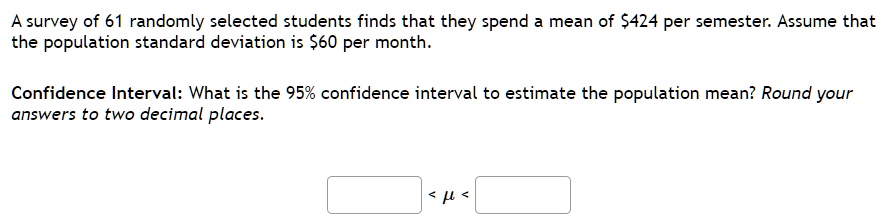 A survey of 61 randomly selected students finds that they spend a mean of 424 per semester. Assume that the population standard deviation is60 per month.
Confidence Interval: What is the 95% confidence interval to estimate the population mean? Round your answers to two decimal places.
< mu <