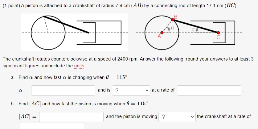 A piston is attached to a crankshaft of radius 7.9 cm (AB) by a connecting rod of length 17.1 cm (BC).
The crankshaft rotates counterclockwise at a speed of 2400 rpm. Answer the following, round your answers to at least 3 significant figures and include the units.
a. Find ? and how fast ? is changing when ? = 115°.
? = [ ] and is [ ] at a rate of [ ].
b. Find |AC| and how fast the piston is moving when ? = 115°.
|AC| = [ ] and the piston is moving [ ] the crankshaft at a rate of [ ].
