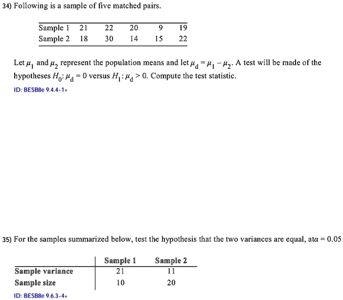34) Following is a sample of five matched pairs.
Sample 1 21 22 20 9 19
Sample 2 18 30 14 15 22
Let μ1 and μ2 represent the population means and let = μ1 - μ2. A test will be made of the
hypotheses H0:  = 0 versus H1:  > 0. Compute the test statistic.
ID: BESB8e 9.4.4-1+
35) For the samples summarized below, test the hypothesis that the two variances are equal, at α = 0.05
Sample variance
Sample size
ID: BESB8e 9.6.3-4+
Sample 1
21
10
Sample 2
11
20