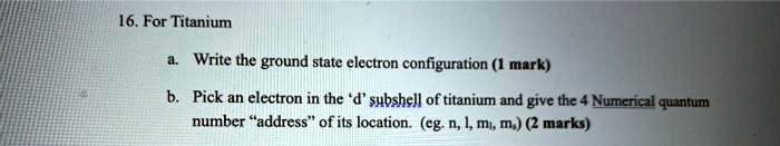 16. For Titanium
a. Write the ground state electron configuration (1 mark)
b. Pick an electron in the ‘d’ subshell of titanium and give the 4 Numerical quantum number ‘address’ of its location. (eg. n, l, ml, ms) (2 marks)
