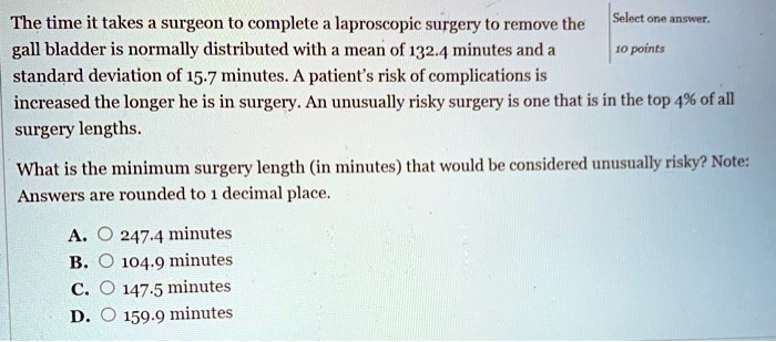 The time it takes a surgeon to complete a laproscopic surgery to remove the gall bladder is normally distributed with a mean of 132.4 minutes and a standard deviation of 15.7 minutes. A patient's risk of complications is increased the longer he is in surgery. An unusually risky surgery is one that is in the top 4% of all surgery lengths. What is the minimum surgery length (in minutes) that would be considered unusually risky? Note: Answers are rounded to 1 decimal place.

A. 247.4 minutes
B. 104.9 minutes
C. 147.5 minutes
D. 159.9 minutes