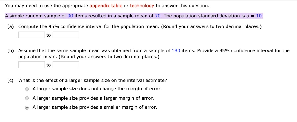 You may need to use the appropriate appendix table or technology to answer this question.
A simple random sample of 90 items resulted in a sample mean of 70. The population standard deviation is ?? = 10.
(a) Compute the 95% confidence interval for the population mean. (Round your answers to two decimal places.)
to
(b) Assume that the same sample mean was obtained from a sample of 180 items. Provide a 95% confidence interval for the population mean. (Round your answers to two decimal places.)
to
(c) What is the effect of a larger sample size on the interval estimate?
A larger sample size does not change the margin of error.
A larger sample size provides a larger margin of error.
A larger sample size provides a smaller margin of error.