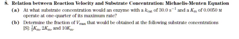 8. Relation between Reaction Velocity and Substrate Concentration: Michaelis-Menten Equation
(a) At what substrate concentration would an enzyme with a kcat of 30.0 s^-1 and a Km of 0.0050 M operate at one-quarter of its maximum rate?
(b) Determine the fraction of Vmax that would be obtained at the following substrate concentrations [S]: 1/2Km, 2Km, and 10Km.