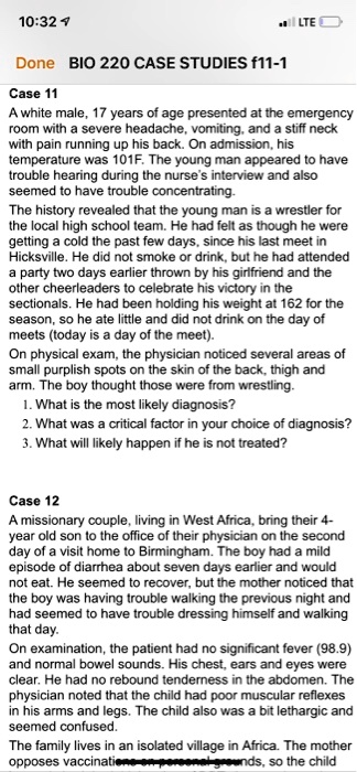 Case 11
A white male, 17 years of age presented at the emergency room with a severe headache, vomiting, and a stiff neck with pain running up his back. On admission, his temperature was 101F. The young man appeared to have trouble hearing during the nurse's interview and also seemed to have trouble concentrating.
The history revealed that the young man is a wrestler for the local high school team. He had felt as though he were getting a cold the past few days, since his last meet in Hicksville. He did not smoke or drink, but he had attended a party two days earlier thrown by his girlfriend and the other cheerleaders to celebrate his victory in the sectionals. He had been holding his weight at 162 for the season, so he ate little and did not drink on the day of meets (today is a day of the meet).
On physical exam, the physician noticed several areas of small purplish spots on the skin of the back, thigh and arm. The boy thought those were from wrestling.
1. What is the most likely diagnosis?
2. What was a critical factor in your choice of diagnosis?
3. What will likely happen if he is not treated?

Case 12
A missionary couple, living in West Africa, bring their 4-year old son to the office of their physician on the second day of a visit home to Birmingham. The boy had a mild episode of diarrhea about seven days earlier and would not eat. He seemed to recover, but the mother noticed that the boy was having trouble walking the previous night and had seemed to have trouble dressing himself and walking that day.
On examination, the patient had no significant fever (98.9) and normal bowel sounds. His chest, ears and eyes were clear. He had no rebound tenderness in the abdomen. The physician noted that the child had poor muscular reflexes in his arms and legs. The child also was a bit lethargic and seemed confused.
The family lives in an isolated village in Africa. The mother opposes vaccinations on personal grounds, so the child