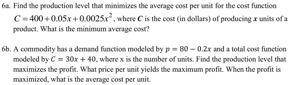 6a. Find the production level that minimizes the average cost per unit for the cost function C = 400 + 0.05x + 0.0025x^2, where C is the cost (in dollars) of producing x units of a product. What is the minimum average cost?

6b. A commodity has a demand function modeled by p = 80 - 0.2x and a total cost function modeled by C = 30x + 40, where x is the number of units. Find the production level that maximizes the profit. What price per unit yields the maximum profit. When the profit is maximized, what is the average cost per unit.