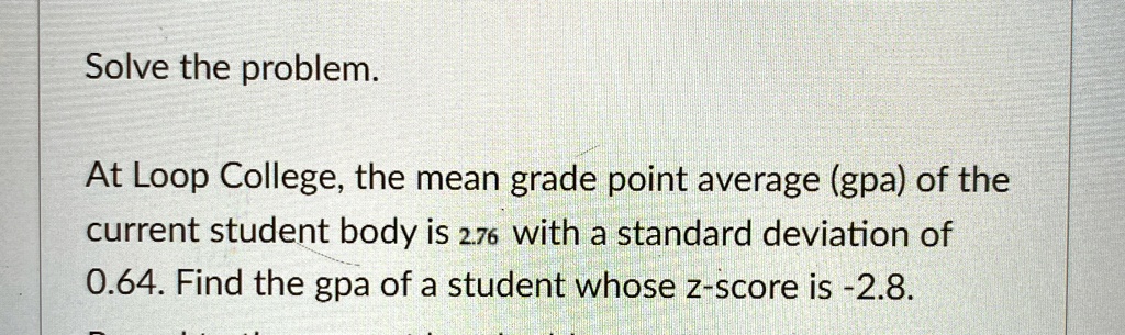 Solve the problem.
At Loop College, the mean grade point average (gpa) of the
current student body is 2.76 with a standard deviation of
0.64. Find the gpa of a student whose z-score is -2.8.
