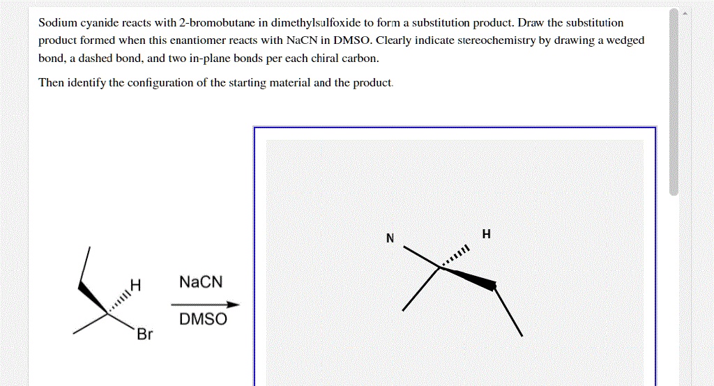 Sodium cyanide reacts with 2-bromobutane in dimethylsulfoxide to form a substitution product. Draw the substitution product formed when this enantiomer reacts with NaCN in DMSO. Clearly indicate stereochemistry by drawing a wedged bond, a dashed bond, and two in-plane bonds per each chiral carbon. Then identify the configuration of the starting material and the product.