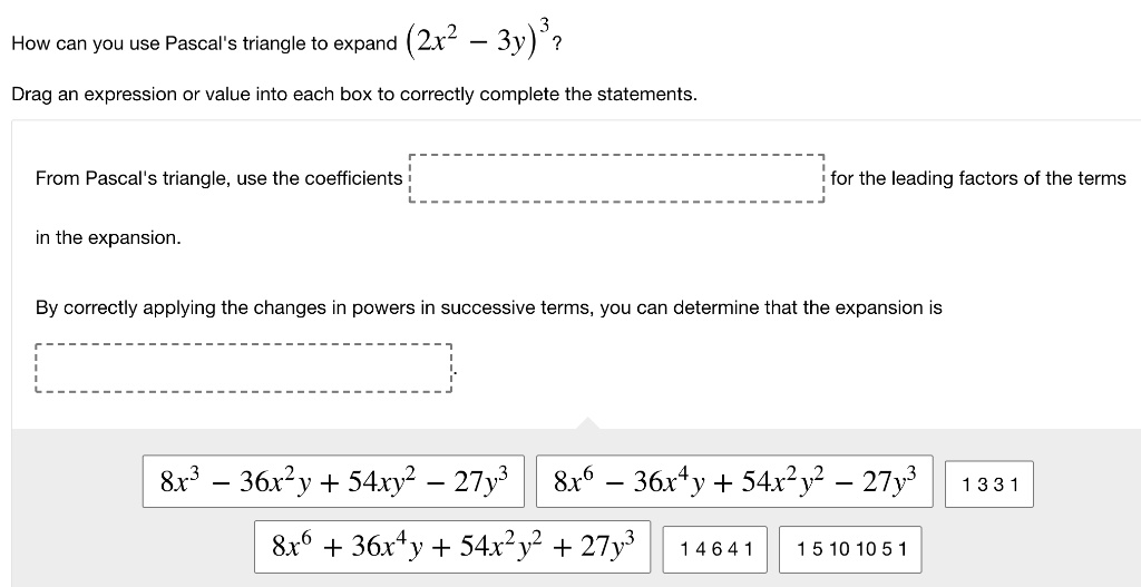 How can you use Pascal's triangle to expand (2x^2 - 3y)^3? Drag an expression or value into each box to correctly complete the statements. From Pascal's triangle, use the coefficients [ ] for the leading factors of the terms in the expansion. By correctly applying the changes in powers in successive terms, you can determine that the expansion is [ ]. 8x^3 - 36x^2y + 54xy^2 - 27y^3 8x^6 - 36x^4y + 54x^2y^2 - 27y^3 1 3 3 1 8x^6 + 36x^4y + 54x^2y^2 + 27y^3 1 4 6 4 1 1 5 10 10 5 1