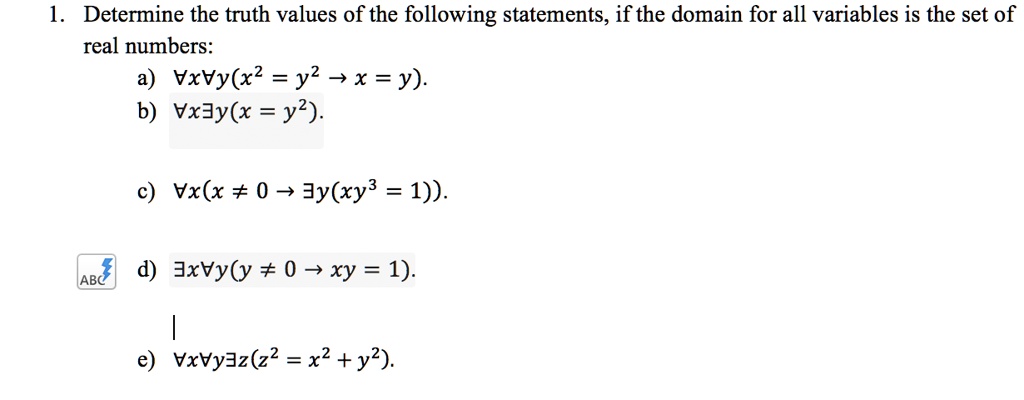1. Determine the truth values of the following statements, if the domain for all variables is the set of real numbers:
a) ?x?y(x^2 = y^2 ? x = y).
b) ?x?y(x = y^2).
c) ?x(x ? 0 ? ?y(xy^3 = 1)).
d) ?x?y(y ? 0 ? xy = 1).
e) ?x?y?z(z^2 = x^2 + y^2).