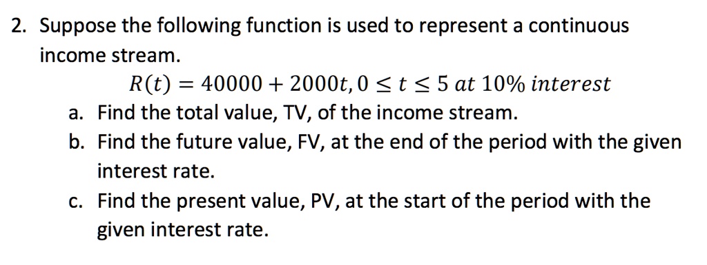 2. Suppose the following function is used to represent a continuous income stream. R(t) = 40000 + 2000t, 0 ? t ? 5 at 10% interest a. Find the total value, TV, of the income stream. b. Find the future value, FV, at the end of the period with the given interest rate. c. Find the present value, PV, at the start of the period with the given interest rate.