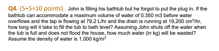 Q4. (5+5=10 points). John is filling his bathtub but he forgot to put the plug in. If the bathtub can accommodate a maximum volume of water of 0.350 m3 before water overflows and the tap is flowing at 79.2 L/hr and the drain is running at 19,200 cm3/hr, how long will it take to fill the tub to bath level? Assuming John shuts off the water when the tub is full and does not flood the house, how much water (in kg) will be wasted? Assume the density of water is 1,000 kg/m3