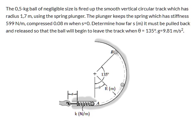 The 0,5-kg ball of negligible size is fired up the smooth vertical circular track which has radius 1,7 m, using the spring plunger. The plunger keeps the spring which has stiffness 599 N/m, compressed 0.08 m when s=0. Determine how far s (m) it must be pulled back and released so that the ball will begin to leave the track when ? = 135°. g=9.81 m/s².
R (m)
k (N/m)