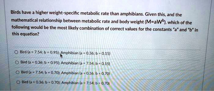 Birds have a higher weight-specific metabolic rate than amphibians. Given this, and the mathematical relationship between metabolic rate and body weight (M=aWb), which of the following would be the most likely combination of correct values for the constants "a" and "b" in this equation?

Bird (a = 7.54; b = 0.95); Amphibian (a = 0.36; b = 0.15)
Bird (a = 0.36; b = 0.95); Amphibian (a = 7.54; b = 0.15)
Bird (a = 7.54; b = 0.70); Amphibian (a = 0.36; b = 0.70)
Bird (a = 0.36; b = 0.70); Amphibian (a = 7.54; b = 0.70)