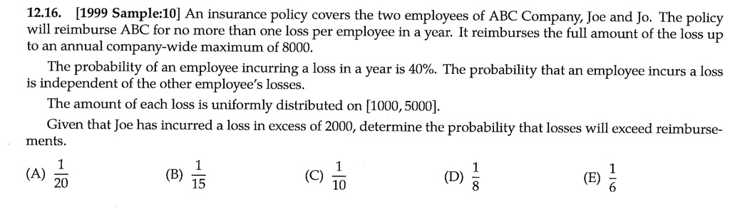 12.16. [1999 Sample:10] An insurance policy covers the two employees of ABC Company, Joe and Jo. The policy will reimburse ABC for no more than one loss per employee in a year. It reimburses the full amount of the loss up to an annual company-wide maximum of 8000.
The probability of an employee incurring a loss in a year is 40%. The probability that an employee incurs a loss is independent of the other employee's losses.
The amount of each loss is uniformly distributed on [1000, 5000].
Given that Joe has incurred a loss in excess of 2000, determine the probability that losses will exceed reimbursements.
(A) 1/20 (B) 1/15 (C) 1/10 (D) 1/8 (E) 1/6