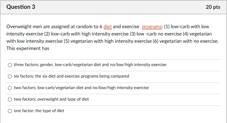 Overweight men are assigned at random to 6 diet and exercise programs: (1) low-carb with low intensity exercise (2) low-carb with high intensity exercise (3) low -carb no exercise (4) vegetarian with low intensity exercise (5) vegetarian with high intensity exercise (6) vegetarian with no exercise. This experiment has

three factors; gender, low-carb/vegetarian diet and no/low/high intensity exercise
six factors; the six diet and exercise programs being compared
two factors; low-carb/vegetarian diet and no/low/high intensity exercise
two factors; overweight and type of diet
one factor; the type of diet
