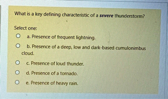 What is a key defining characteristic of a severe thunderstorm?

Select one:
a. Presence of frequent lightning.
b. Presence of a deep, low and dark-based cumulonimbus cloud.
c. Presence of loud thunder.
d. Presence of a tornado.
e. Presence of heavy rain.