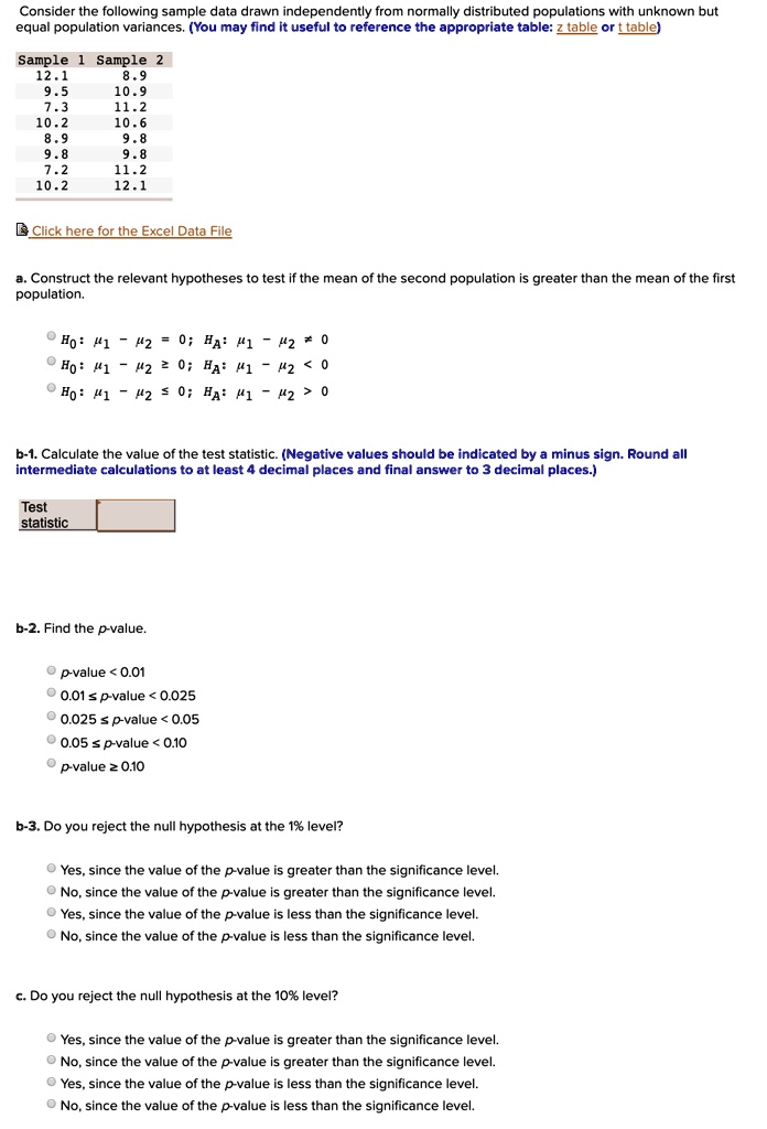 Consider the following sample data drawn independently from normally distributed populations with unknown but equal population variances. (You may find it useful to reference the appropriate table: z table or t table)

Sample 1 Sample 2
12.1 8.9
9.5 10.9
7.3 11.2
10.2 10.6
8.9 9.8
9.8 9.8
7.2 11.2
10.2 12.1

Click here for the Excel Data File

a. Construct the relevant hypotheses to test if the mean of the second population is greater than the mean of the first population.

H0: ?1 - ?2 = 0; HA: ?1 - ?2 ? 0
H0: ?1 - ?2 ? 0; HA: ?1 - ?2 < 0
H0: ?1 - ?2 ? 0; HA: ?1 - ?2 > 0

b-1. Calculate the value of the test statistic. (Negative values should be indicated by a minus sign. Round all intermediate calculations to at least 4 decimal places and final answer to 3 decimal places.)

Test statistic

b-2. Find the p-value.

p-value < 0.01
0.01 ? p-value < 0.025
0.025 ? p-value < 0.05
0.05 ? p-value < 0.10
p-value ? 0.10

b-3. Do you reject the null hypothesis at the 1% level?

Yes, since the value of the p-value is greater than the significance level.
No, since the value of the p-value is greater than the significance level.
Yes, since the value of the p-value is less than the significance level.
No, since the value of the p-value is less than the significance level.

c. Do you reject the null hypothesis at the 10% level?

Yes, since the value of the p-value is greater than the significance level.
No, since the value of the p-value is greater than the significance level.
Yes, since the value of the p-value is less than the significance level.
No, since the value of the p-value is less than the significance level.
