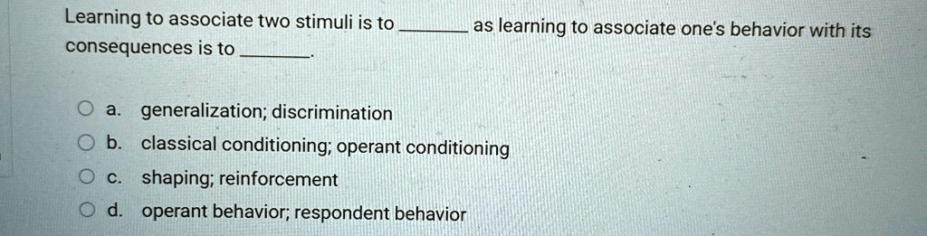 Learning to associate two stimuli is to  as learning to associate one's behavior with its consequences is to .
a. generalization; discrimination
b. classical conditioning; operant conditioning
c. shaping; reinforcement
d. operant behavior; respondent behavior