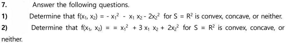7. Answer the following questions.
1) Determine that f(x1, x2) = -x1^2 - x1 x2 - 2x2^2 for S = R^2 is convex, concave, or neither.
2) Determine that f(x1, x2) = x1^2 + 3x1 x2 + 2x2^2 for S = R^2 is convex, concave, or neither.