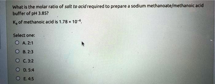 What is the molar ratio of salt to acid required to prepare a sodium methanoate/methanoic acid buffer of pH 3.85?
Ka of methanoic acid is 1.78      10^-4.
Select one:
A. 2:1
B. 2:3
C. 3:2
D. 5:4
E. 4:5