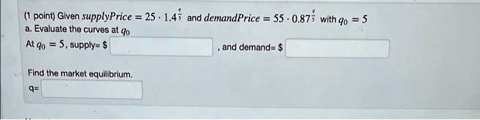 (1 point) Given supplyPrice = 25 ·1.4^(q)/(5) and demandPrice = 55 ·0.87^(q)/(5) with q0 = 5
a. Evaluate the curves at q0
At q0 = 5, supply = Find the market equilibrium.
q =