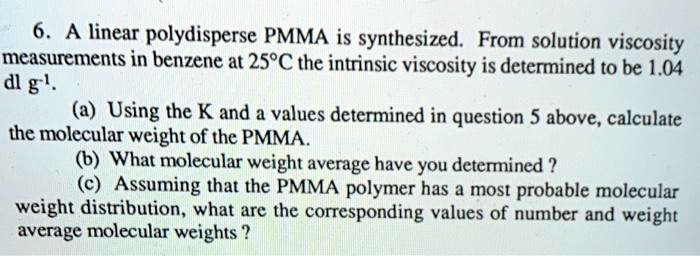 6. A linear polydisperse PMMA is synthesized. From solution viscosity measurements in benzene at 25°C the intrinsic viscosity is determined to be 1.04 dl g?¹. (a) Using the K and a values determined in question 5 above, calculate the molecular weight of the PMMA. (b) What molecular weight average have you determined ? (c) Assuming that the PMMA polymer has a most probable molecular weight distribution, what are the corresponding values of number and weight average molecular weights ?