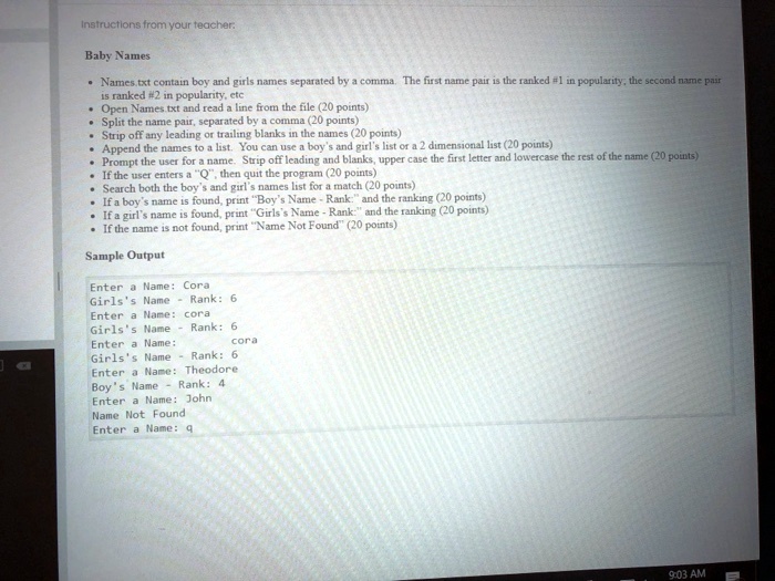 Instructions from your teacher.
Baby Names
• Names.txt contain boy and girls names separated by a comma. The first name pair is the ranked #1 in popularity, the second name pair
is ranked #2 in popularity, etc
• Open Names.txt and read a line from the file (20 points)
• Split the name pair, separated by a comma (20 points)
• Strip off any leading or trailing blanks in the names (20 points)
• Append the names to a list. You can use a boy's and girl's list or a 2 dimensional list (20 points)
• Prompt the user for a name. Strip off leading and blanks, upper case the first letter and lowercase the rest of the name (20 points)
• If the user enters a "Q", then quit the program (20 points)
• Search both the boy's and girl's names list for a match (20 points)
• If a boy's name is found, print "Boy's Name - Rank:" and the ranking (20 points)
• If a girl's name is found, print "Girls's Name - Rank:" and the ranking (20 points)
• If the name is not found, print "Name Not Found" (20 points)
Sample Output
Enter a Name: Cora
Girls's Name - Rank: 6
Enter a Name: cora
Girls's Name - Rank: 6
Enter a Name: cora
Girls's Name - Rank: 6
Enter a Name: Theodore
Boy's Name - Rank: 4
Enter a Name: John
Name Not Found
Enter a Name: q