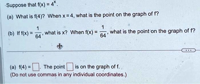 Suppose that f(x) = 4^x.
(a) What is f(4)? When x = 4, what is the point on the graph of f?
(b) If f(x) = (1)/(64), what is x? When f(x) = (1)/(64), what is the point on the graph of f?
(a) f(4) = The point  is on the graph of f.
(Do not use commas in any individual coordinates.)